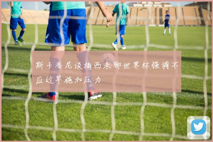 斯卡洛尼谈梅西未聊世界杯强调不应过早施加压力