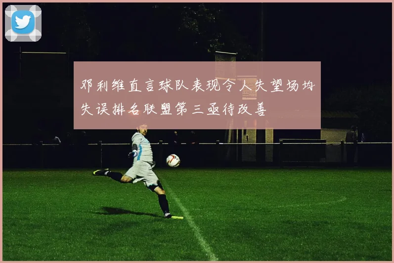 邓利维直言球队表现令人失望场均失误排名联盟第三亟待改善