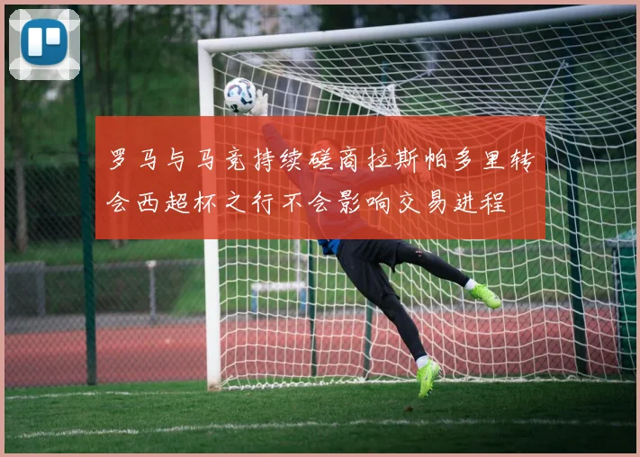 罗马与马竞持续磋商拉斯帕多里转会西超杯之行不会影响交易进程