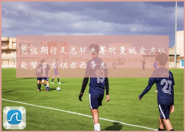 恩佐期待足总杯决赛对曼城全力以赴努力为切尔西争光
