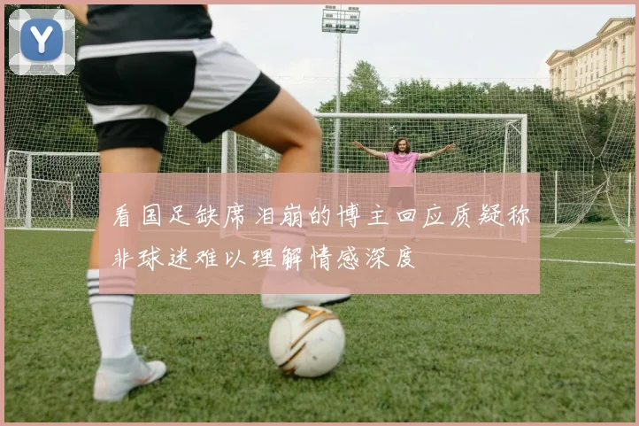 看国足缺席泪崩的博主回应质疑称非球迷难以理解情感深度