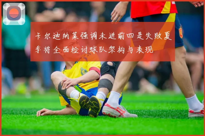 卡尔迪纳莱强调未进前四是失败夏季将全面检讨球队架构与表现