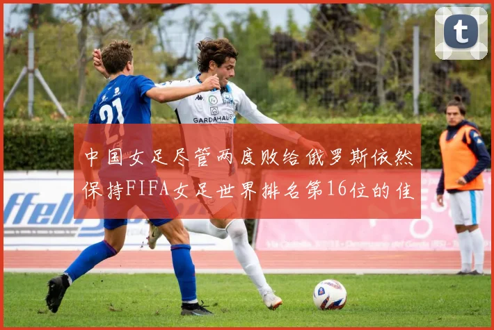 中国女足尽管两度败给俄罗斯依然保持FIFA女足世界排名第16位的佳绩