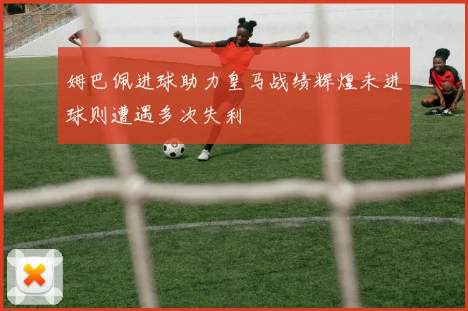姆巴佩进球助力皇马战绩辉煌未进球则遭遇多次失利