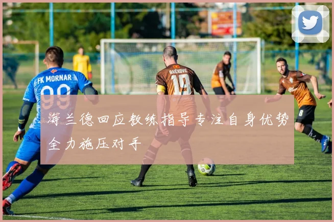 海兰德回应教练指导专注自身优势全力施压对手