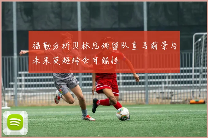福勒分析贝林厄姆留队皇马前景与未来英超转会可能性