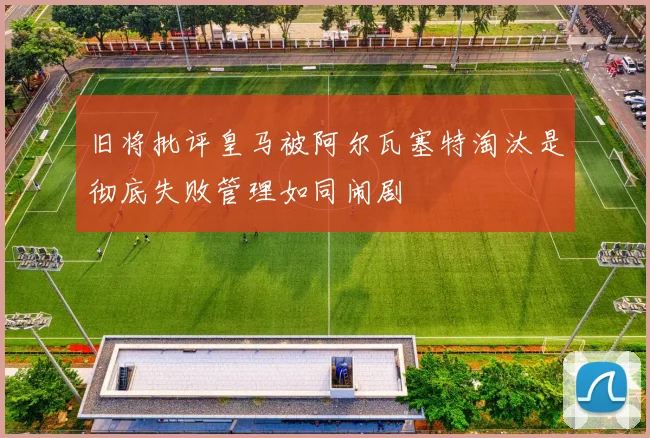 旧将批评皇马被阿尔瓦塞特淘汰是彻底失败管理如同闹剧
