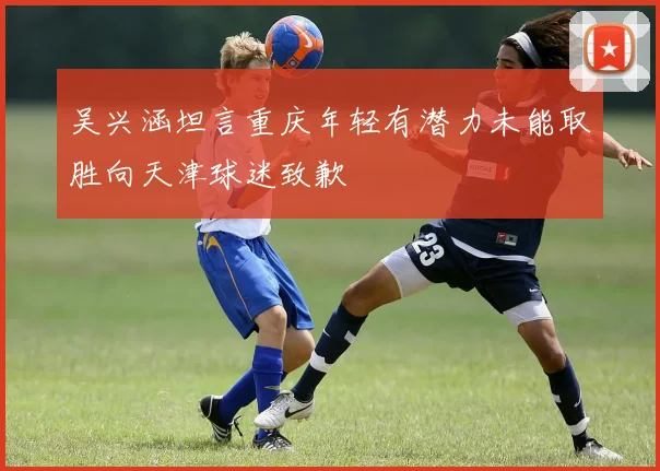 吴兴涵坦言重庆年轻有潜力未能取胜向天津球迷致歉