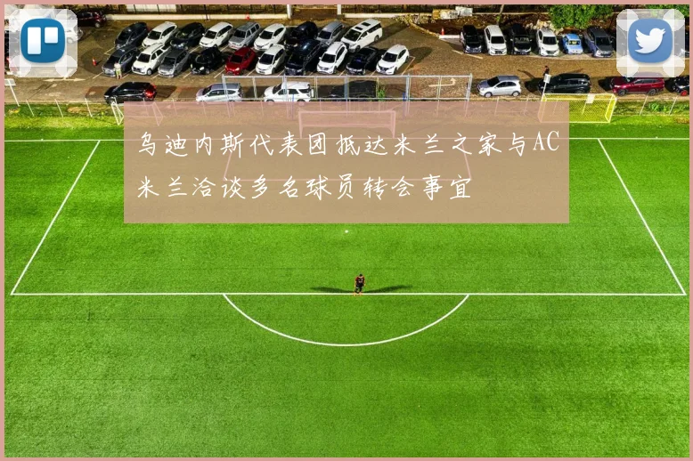 乌迪内斯代表团抵达米兰之家与AC米兰洽谈多名球员转会事宜