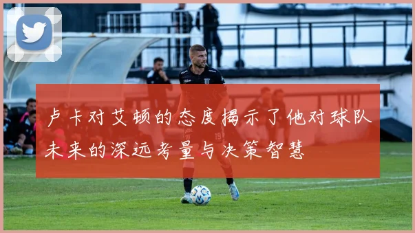 卢卡对艾顿的态度揭示了他对球队未来的深远考量与决策智慧