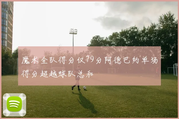 魔术全队得分仅79分阿德巴约单场得分超越球队总和