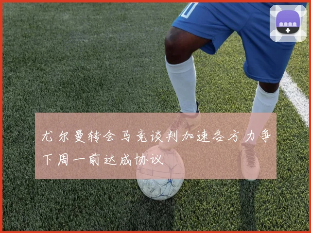 尤尔曼转会马竞谈判加速各方力争下周一前达成协议