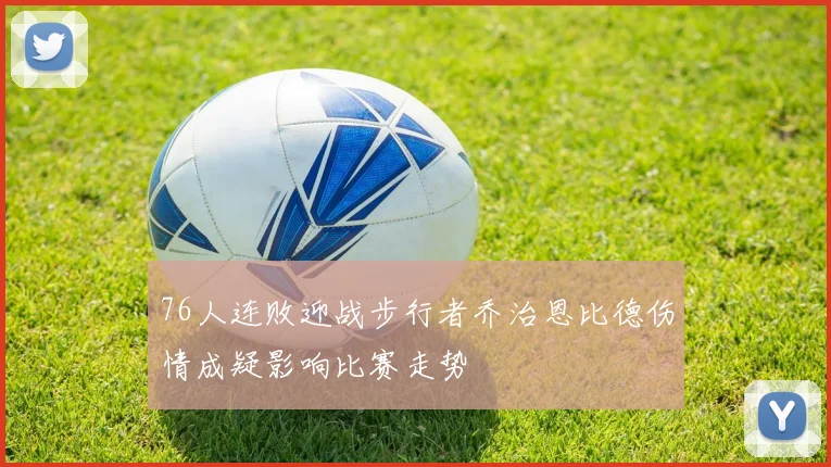 76人连败迎战步行者乔治恩比德伤情成疑影响比赛走势