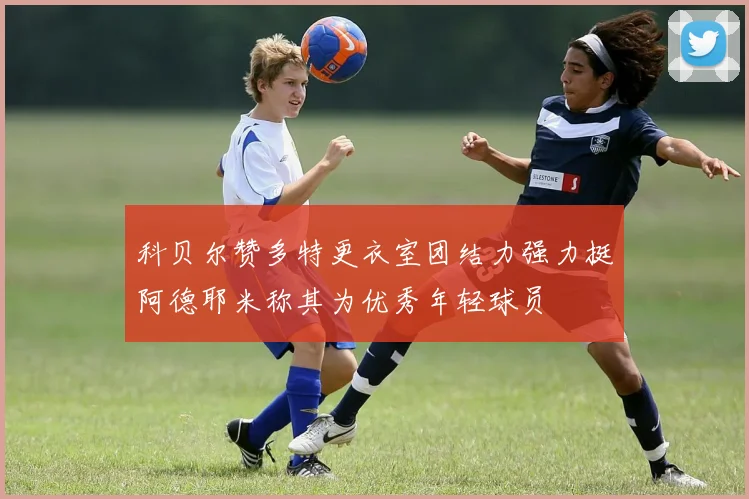 科贝尔赞多特更衣室团结力强力挺阿德耶米称其为优秀年轻球员