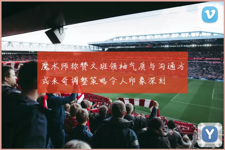魔术师称赞文班领袖气质与沟通方式米奇调整策略令人印象深刻
