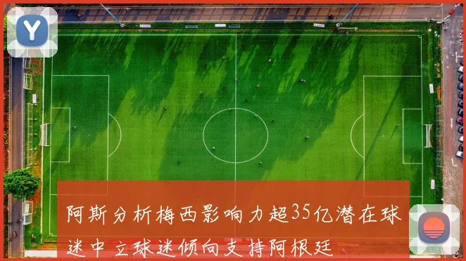 阿斯分析梅西影响力超35亿潜在球迷中立球迷倾向支持阿根廷