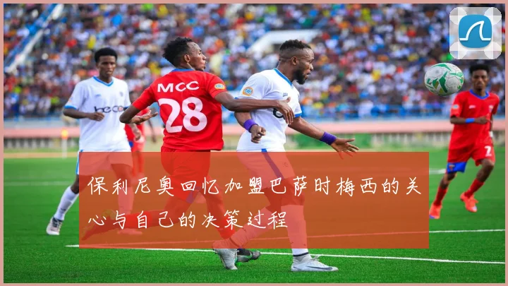 保利尼奥回忆加盟巴萨时梅西的关心与自己的决策过程
