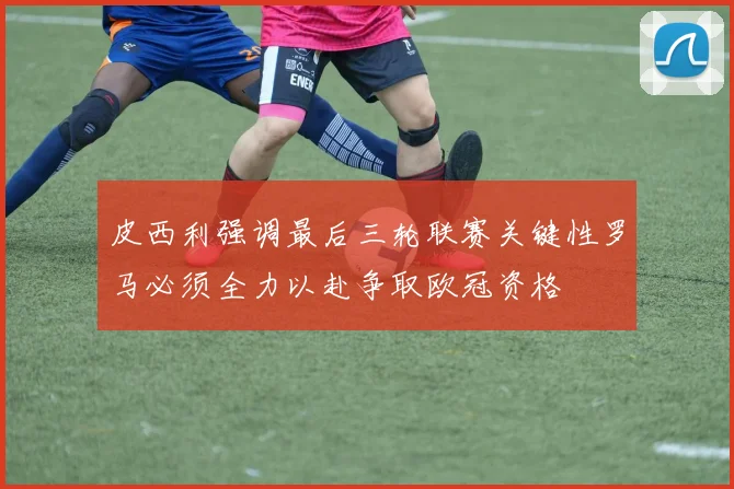皮西利强调最后三轮联赛关键性罗马必须全力以赴争取欧冠资格