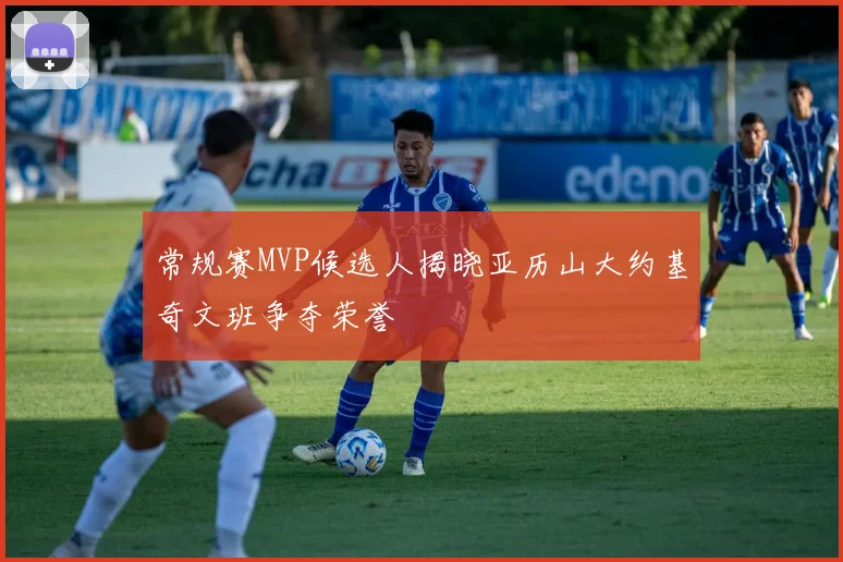 常规赛MVP候选人揭晓亚历山大约基奇文班争夺荣誉