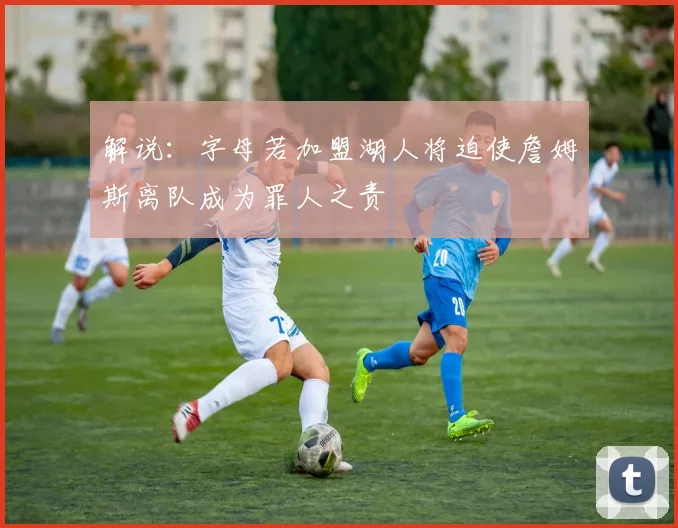 解说：字母若加盟湖人将迫使詹姆斯离队成为罪人之责