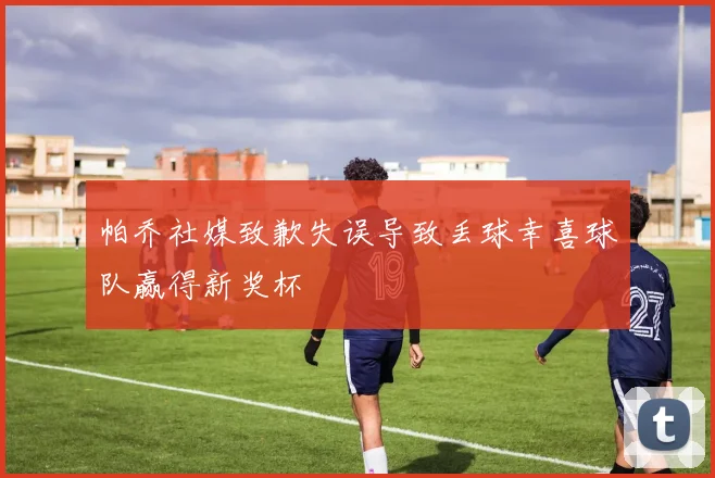 帕乔社媒致歉失误导致丢球幸喜球队赢得新奖杯