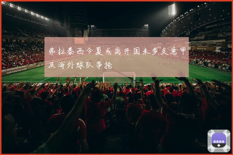 弗拉泰西今夏或离开国米多支意甲及海外球队争抢