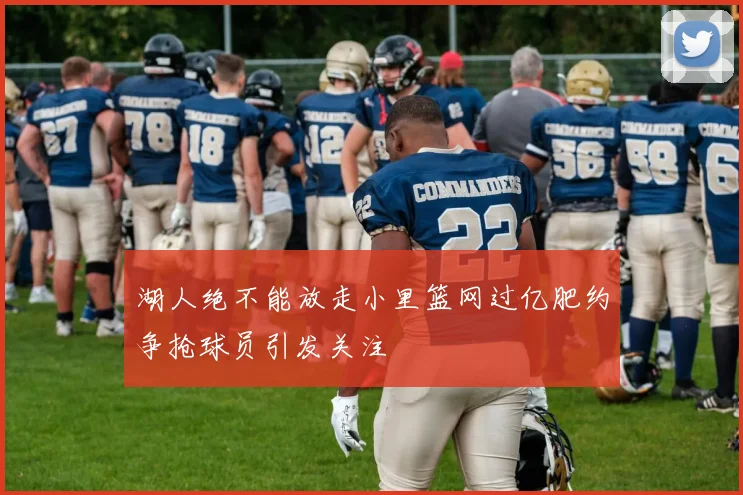 湖人绝不能放走小里篮网过亿肥约争抢球员引发关注