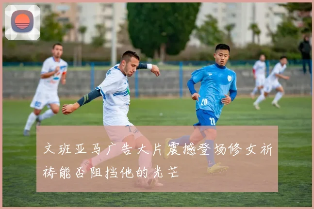 文班亚马广告大片震撼登场修女祈祷能否阻挡他的光芒