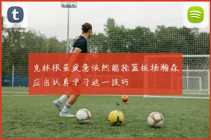 克林根虽疲惫依然能抢篮板杨瀚森应当认真学习这一技巧