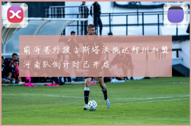 前海港外援古斯塔沃抵达郑州加盟河南队倒计时已开启