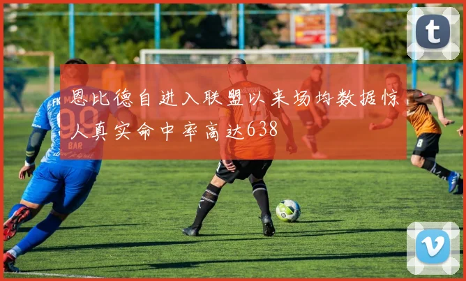 恩比德自进入联盟以来场均数据惊人真实命中率高达638