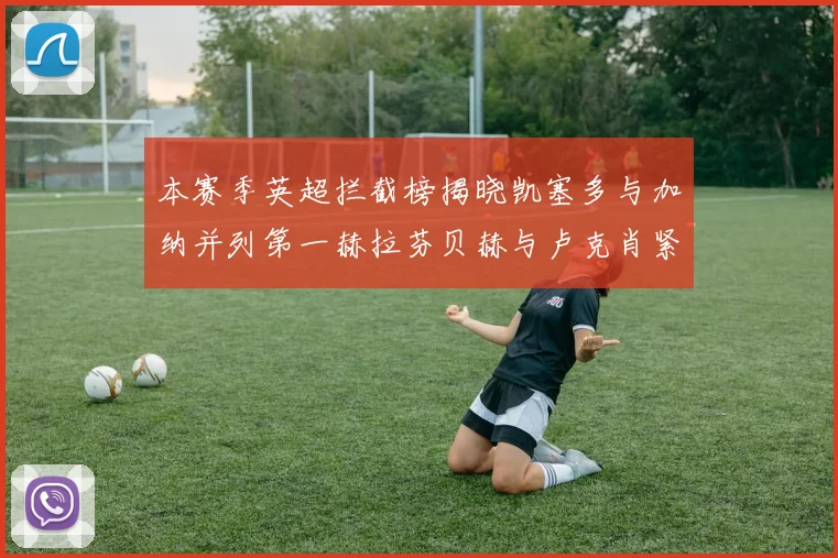 本赛季英超拦截榜揭晓凯塞多与加纳并列第一赫拉芬贝赫与卢克肖紧随其后
