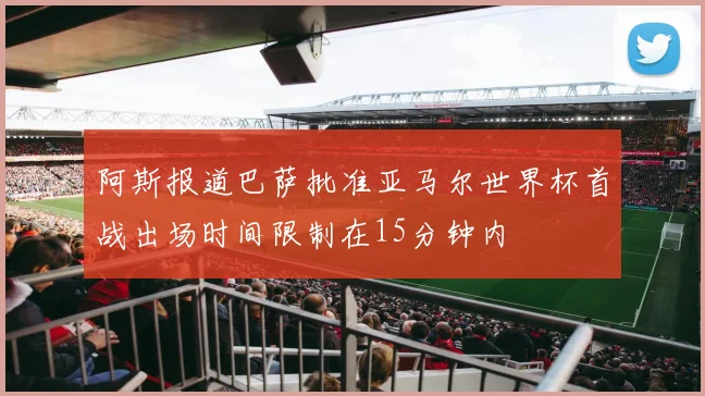 阿斯报道巴萨批准亚马尔世界杯首战出场时间限制在15分钟内