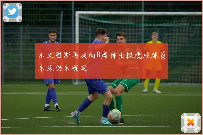 尤文图斯再次向B席伸出橄榄枝球员未来仍未确定